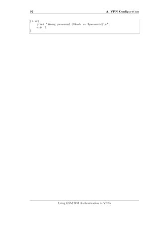 92

A. VPN Conguration

} else {
print
exit

Wrong

password

( $hash

vs

$password ) n  ;

2;

}

Using GSM SIM Authentication in VPNs

 