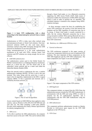 REPLACE THIS LINE WITH YOUR PAPER IDENTIFICATION NUMBER (DOUBLE-CLICK HERE TO EDIT) 

Home/Enterprise Network
Visited Network (GPRS/UMTS,
WiFi Hotspot etc.)

VPN Client

Encrypted tunnel

PC
VPN Server

PC
PC

Figure 1 A basic VPN configuration with a client
connecting to the home/enterprise network from a remote
location
Authentication in VPN is today most often realised using
username/password pairs or Smart Card solutions. One-timepassword solutions (OTP) are also used many places,
sometimes realised using SMS messaging through the GSM
network for distribution of one-time-passwords.
Using username/password is a too weak authentication
mechanism to be used with VPNs, whereas Smart Card
solutions and OTP solutions are strong enough, but not costefficient.
B. GSM SIM authentication
The authentication system used in the Global System for
Mobile Communications is a Challenge-Response mechanism,
based on a secret key (Ki, 128 bit) stored only in the
subscriber’s home network and on a smart card called the
Subscriber Identity Module (SIM).

2

through a Smart Card reader, or via a Bluetooth connection
supporting the SIM Access Profile (SAP). Both means of
connection enables the transmission of SIM APDU-messages,
which is used in order to perform the A3 algorithm. The
calculated response is returned to the computer using APDUresponse-messages.
As these messages contain the basis for establishing the
secure VPN connection, the security of the link between the
computer and the SIM, regardless of connection type, has to
be strong. A Smart Card reader is usually connected by a
cable, but the wireless Bluetooth connection has to have
strong encryption enabled. When pairing Bluetooth devices, a
passkey of up to 16 byte is possible, and should be used for
these SAP connections.
III. PROPOSAL OF A SIM-BASED VPN SOLUTION
A. General architecture
The VPN architecture proposed in this paper consists of
several new components which do not exist in traditional VPN
solutions. The most important of these components are the
VPN SIM Supplicant and the VPN SIM Authenticator. The
major components (see Figure 3) are now described.

When the network needs to authenticate the user, a random
authentication challenge (RAND, 128 bit) is sent to the user
terminal. This value, along with the secret key, is used as
input to the A3 algorithm, implemented on the SIM. A signed
response (SRES, 32 bit) is generated and returned, and is
verified by the home network. [3]
Figure 3: The major components of the VPN solution.
1) SIM Supplicant

Figure 2: The A3 and A8 algorithms
Access control based on GSM SIM has been applied to other
systems, such as Wireless LANs (WLAN EAP-SIM [4]) and
web sites [5]. The latter including a third party Identity
Provider which implements the Liberty Alliance specifications
for identity management [6].
C. SIM access
To be able to perform the SIM authentication, the computer
must have access to the user’s SIM. This can be realized either

This component initiates, on request from the VPN Client, the
authentication process towards the VPN SIM Authenticator. It
communicates with the SIM card using APDUs in order to
properly run the A3 authentication algorithm, and it
communicates with the VPN SIM Authenticator using the
EAP-SIM protocol.
2) SIM Authenticator
This component performs authentication towards an Identity
Provider or AAA-server upon request by the VPN SIM
Supplicant or the VPN Server.
3) VPN Client

 