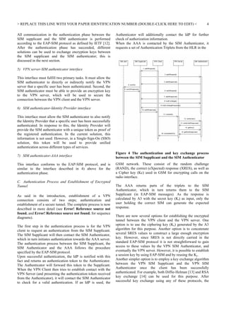 REPLACE THIS LINE WITH YOUR PAPER IDENTIFICATION NUMBER (DOUBLE-CLICK HERE TO EDIT) 
All communication in the authentication phase between the
SIM supplicant and the SIM authenticator is performed
according to the EAP-SIM protocol as defined by IETF [12].
After the authentication phase has succeeded, different
solutions can be used to exchange encryption keys between
the SIM supplicant and the SIM authenticator; this is
discussed in the next section.

4

Authenticator will additionally contact the IdP for further
check of authorization information.
When the AAA is contacted by the SIM Authenticator, it
requests a set of Authentication Triplets from the HLR in the

5) VPN server-SIM authenticator interface
This interface must fulfill two primary tasks. It must allow the
SIM authenticator to directly or indirectly notify the VPN
server that a specific user has been authenticated. Second, the
SIM authenticator must be able to provide an encryption key
to the VPN server, which will be used to secure the
connection between the VPN client and the VPN server.
6) SIM authenticator-Identity Provider interface
This interface must allow the SIM authenticator to also notify
the Identity Provider that a specific user has been successfully
authenticated. In response to this, the Identity Provider will
provide the SIM authenticator with a unique token as proof of
the registered authentication. In the current solution, this
information is not used. However, in a Single-Sign-On (SSO)
solution, this token will be used to provide unified
authentication across different types of services.
7) SIM authenticator-AAA interface

Figure 4 The authentication and key exchange process
between the SIM Supplicant and the SIM Authenticator

This interface conforms to the EAP-SIM protocol, and is
similar to the interface described in 4) above for the
authentication phase.

GSM network. These consist of the random challenge
(RAND), the correct (eXpected) response (XRES), as well as
a Cipher key (Kc) used in GSM for encrypting calls on the
radio interface.

C. Authentication Process and Establishment of Encrypted
Tunnel
As said in the introduction, establishment of a VPN
connection consists of two steps; authentication and
establishment of a secure tunnel. The complete process is now
described in more detail (see Error! Reference source not
found. and Error! Reference source not found. for sequence
diagrams).
The first step in the authentication process is for the VPN
client to request an authentication from the SIM Supplicant.
The SIM Supplicant will then contact the SIM Authenticator,
which in turn initiates authentication towards the AAA server.
The authentication process between the SIM Supplicant, the
SIM Authenticator and the AAA follows the procedure
specified by the EAP-SIM protocol.
Upon successful authentication, the IdP is notified with this
fact and returns an authentication token to the Authenticator.
The Authenticator will forward this token to the Supplicant.
When the VPN Client then tries to establish contact with the
VPN Server (and presenting the authentication token received
from the Authenticator), it will contact the SIM Authenticator
to check for a valid authentication. If an IdP is used, the

The AAA returns parts of the triplets to the SIM
Authenticator, which in turn returns them to the SIM
Supplicant (in EAP-SIM messages). As the response is
calculated by A3 with the secret key (Ki) as input, only the
user holding the correct SIM can generate the expected
response.
There are now several options for establishing the encrypted
tunnel between the VPN client and the VPN server. One
option is to use the ciphering key (Kc) generated by the A3
algorithm for this purpose. Another option is to concatenate
several SRES values to construct a large enough encryption
key. However, since SRES is not directly carried in the
standard EAP-SIM protocol it is not straightforward to gain
access to these values by the VPN SIM Authenticator, and
eventually the VPN server. However, it is possible to establish
a session key by using EAP-SIM and by reusing the Kc.
Another simpler option is to employ a key exchange algorithm
between the VPN SIM Supplicant and the VPN SIM
Authenticator once the client has been successfully
authenticated. For example, both Diffie-Helman [13] and RSA
key exchange [14] can be used for this purpose. After
successful key exchange using any of these protocols, the

 