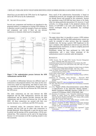 REPLACE THIS LINE WITH YOUR PAPER IDENTIFICATION NUMBER (DOUBLE-CLICK HERE TO EDIT) 
shared keys are provided to the VPN client by the Supplicant
and to the VPN server by the Authenticator.
IV. SECURITY EVALUATION
Several new components and interfaces are introduced in the
proposed solution, in comparison to existing VPN solutions. It
is therefore crucial to assert the strength of each new interface
and component, and verify if there are any obvious
weaknesses or elements which must be strengthened.

5

Since much of the authentication functionality is based on
standardised protocols, the strengths and weaknesses of these
are already known and asserted by the community. Session
key agreement using EAP-SIM has been shown to be faulty
when not taking particular precautions [15], however, if used
correctly, it is strong enough. In the proposed solution, this
feature of EAP-SIM is not used, and encryption keys are
instead exchanged using an asymmetric key exchange
algorithm.
V. CONCLUSION
The paper shows that it is possible to secure a VPN solution
using GSM SIM, and that the SIM authentication system can
easily be extended to other services than the originally
intended ones. By having a generic SIM Supplicant on the
user’s computer, other applications and services can utilize the
SIM authentication mechanism, in order to simplify password
management for the users.
Preliminary testing has been performed for VPN SIM
authentication, and a more robust prototype of the
authentication system is currently under development.
REFERENCES

Figure 5 The authentication process between the SIM
Authenticator and the HLR
It is possible to differentiate between two different types of
connections in the proposed solution. First, there are the static
connections which are long-lasting, and which in most cases
are controlled by service-level agreements. Second, there are
dynamic connections like the one between the VPN client and
the VPN server.
The static connections are the ones between the SIM
Supplicant and the SIM Authenticator, between the SIM
Authenticator and the Identity Provider, between the SIM
Authenticator and the AAA and between the AAA and the
HLR. All these connections are secured with their own
security measures, i.e., certificates and SSL/TLS security.
As mentioned earlier, the connection between the user
computer and the CAD can be either with connections or
through Bluetooth. When Bluetooth is used, the devices must
be paired, and the pairing will be secured using a 128 bit userselected key. This connection can be said to be long-lasting,
because it is not necessary to do the re-pairing except in very
rare-occasions.

[1] RSA Security, The 2nd annual RSA Security Password Management
Survey. September 2006. http://www.rsa.com
[2] Aberdeen group, Passwords are Gobbling Up Your Profits, May 2003
[3] Jeremy Quirke, Security in the GSM System. May 2004. http://www.gsmsecurity.net
[4] Extensible Authentication Protocol Method for Global System for Mobile
Communications (GSM) SIM (EAP-SIM) – RFC 4186 – IETF
[5] Do van Thanh, Armand Nachef et al., Offering Strong SIM Authentication
to Internet Services. February 2006.
[6] The Liberty Alliance Project – http://www.projectliberty.org
[7] Hamzeh, K. et.al. (1999), Point-to-Point Tunneling Protocol (PPTP),
IETF, July 1999
[8] Schneier, B. Frequently Asked Questions – Microsoft's PPTP
Implementation, available online: http://www.schneier.com/pptpfaq.html
[9] Wikipedia, OpenVPN, http://en.wikipedia.org/wiki/OpenVPN
[10] ISO, ISO 7816-4 Smart Card Standard: Part 4: Interindustry Commands
for Interchange
[11] ETSI, Digital cellular telecommunications system (Phase

2+);Specification of the Subscriber Identity Module Mobile Equipment (SIM-ME) Interface (3GPP TS 11.11
version 8.13.0 Release 1999), ETSI/3GPP, 2005
[12] Haverinen, H.  Salowey, J. (ed.). Extensible Authentication Protocol
Method for Global System for Mobile Communications (GSM)
Subscriber Identity Modules (EAP-SIM), IETF, January 2006, available
online: http://www.ietf.org/rfc/rfc4186.txt
[13] Diffie, W.  Helman, M. (1978), Diffie Helman, available online:
http://www.lsv.ens-cachan.fr/spore/diffieHelman.html
[14] Jonsson, J.  Kaliski, B. (2003), Public-Key Cryptography Standards
(PKCS) #1: RSA Cryptography Specifications Version 2.1, IETF;
available online: http://tools.ietf.org/html/rfc3447
[15] Patel, S., Analysis of EAP-SIM Session Key Agreement, Lucent
Technologies,
available
online:
http://www3.ietf.org/proceedings/03jul/slides/eap-11.pdf

 