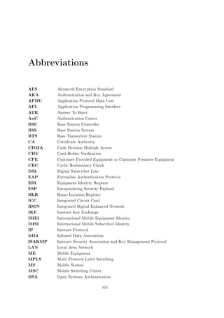 Abbreviations
AES
AKA
APDU
API
ATR
AuC
BSC
BSS
BTS
CA
CDMA
CHV
CPE
CRC
DSL
EAP
EIR
ESP
HLR
ICC
iDEN
IKE
IMEI
IMSI
IP
IrDA
ISAKMP
LAN
ME
MPLS
MS
MSC
OSA

Advanced Encryption Standard
Authentication and Key Agreement
Application Protocol Data Unit
Application Programming Interface
Answer To Reset
Authentication Center
Base Station Controller
Base Station System
Base Transceiver Station
Certicate Authority
Code Division Multiple Access
Card Holder Verication
Customer Provided Equipment or Customer Premises Equipment
Cyclic Redundancy Check
Digital Subscriber Line
Extensible Authentication Protocol
Equipment Identity Register
Encapsulating Security Payload
Home Location Registry
Integrated Circuit Card
Integrated Digital Enhanced Network
Internet Key Exchange
International Mobile Equipment Identity
International Mobile Subscriber Identity
Internet Protocol
Infrared Data Association
Internet Security Association and Key Management Protocol
Local Area Network
Mobile Equipment
Multi Protocol Label Switching
Mobile Station
Mobile Switching Center
Open Systems Authentication
xiii

 