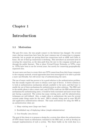 Chapter 1

Introduction
1.1 Motivation
The past few years, the way people connect to the Internet has changed. For several
years, dial-up connections have been the most common way of connecting to company
networks, but as people are getting xed line connections such as xDSL and Cable at
home, the use of dial-up connections is declining. This introduces an increased need of
securing the connection, as the data path from the user to the company network goes
through the public Internet. This is where Virtual Private Networks, or VPNs, come
in. VPNs have been in use for several years, but mostly for connecting geographically
separated sites.
As more users now have to create their own VPN connections from their home computer
to the company network, several approaches have been investigated to be able to provide
a more user-friendly, but still secure way of authenticating the users.
The use of smart cards has proven to be a good solution to the authentication problem,
but this usually requires the users to obtain a new type of device. A better solution is
to look at authentication mechanisms already available to the users, and nd ways to
enable the use of these mechanisms for authentication in other solutions. The SIM card
in the mobile phone is also a smart card, and if VPNs could use the SIM authentication
mechanisms for authenticating users, it would be both convenient and more secure than
just having a password. The system has many existing users, and the administration
techniques are well dened. Also, a single token to authenticate the users for several
systems make things easier for the users. SIM is already being used in some WLAN
and application authentication schemes. The main motivations for using the SIM as
an authentication token are:
1. Many existing users (large user base)
2. Established way of deploying tokens (simple administration)
3. User friendly (own device)
The goal of this thesis is to propose a design for a system that allows the authentication
of VPN clients based on information contained in the SIM card, as well as develop an
example implementation of such a system.
1

The thesis builds on the work done in a

 