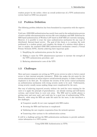 2

1. Introduction

student project by the author, where an overall architecture of a VPN authentication
system based on GSM was proposed.

1.2 Problem Denition
The following problem denition has been formulated in cooperation with the supervisor:
Until now, GSM SIM authentication has mostly been used in the authentication process
of native mobile telecommunication services like voice telephony and SMS. Solutions for
SIM-based authentication of Wireless LAN based on EAP-SIM are currently emerging.
However, it is possible to reuse the same authentication mechanism for any type of
distributed, Internet-based service.

The goal of this thesis is to continue the work

performed in a student project and complete the design of a solution which allows a
user to employ the standard GSM SIM authentication mechanism toward a Virtual
Private Network (VPN), thereby achieving three important goals:
1. Simplifying the authentication process for the user
2. Making it easier for VPN administrators/operators to increase the strength of
the VPN authentication procedure, and
3. Reducing administrative costs of the VPN.

1.3 Challenges
More and more companies are setting up VPN access servers in order to better control
access to their internal networks (intranets). While this makes the job easier for the
system administrators as well as improve overall network integrity, it makes it harder for
employees to do their job. To maintain the security of the access control mechanism
an authentication mechanism with strong security needs to be used.

Unfortunately,

strong security usually means making things more complicated for the users.
One way of achieving improved security without the need for extra training for the
users is to apply the principle of generalization - use already existing and well known
systems, and extend them to cover new areas.

The SIM used in mobile phones is

getting more and more used, and could also be a good way of authenticating VPNs.
However, while using the SIM can make life easier for the users, it also introduces a
few challenges;

ˆ

Computers usually do not come equipped with SIM readers

ˆ

Accessing the SIM card functions is complicated

ˆ

Validating the user requires cooperation from the network operator

ˆ

Connecting other systems to the authentication system

It will be a challenge getting the SIM authentication mechanism to provide authentication information to a VPN system.
Using GSM SIM Authentication in VPNs

 