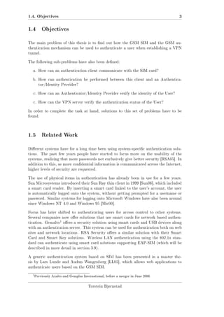 1.4. Objectives

3

1.4 Objectives
The main problem of this thesis is to nd out how the GSM SIM and the GSM authentication mechanism can be used to authenticate a user when establishing a VPN
tunnel.
The following sub-problems have also been dened:
a. How can an authentication client communicate with the SIM card?
b. How can authentication be performed between this client and an Authenticator/Identity Provider?
c. How can an Authenticator/Identity Provider verify the identity of the User?
c. How can the VPN server verify the authentication status of the User?
In order to complete the task at hand, solutions to this set of problems have to be
found.

1.5 Related Work
Dierent systems have for a long time been using system-specic authentication solutions.

The past few years people have started to focus more on the usability of the

systems, realizing that more passwords not exclusively give better security [RSA05]. In
addition to this, as more condential information is communicated across the Internet,
higher levels of security are requested.
The use of physical items in authentication has already been in use for a few years.
Sun Microsystems introduced their Sun Ray thin client in 1999 [Sun06], which included
a smart card reader. By inserting a smart card linked to the user's account, the user
is automatically logged onto the system, without getting prompted for a username or
password. Similar systems for logging onto Microsoft Windows have also been around
since Windows NT 4.0 and Windows 95 [Mic00].
Focus has later shifted to authenticating users for access control to other systems.
Several companies now oer solutions that use smart cards for network based authen-

1 oers a security solution using smart cards and USB devices along

tication. Gemalto

with an authentication server. This system can be used for authentication both on web
sites and network locations. RSA Security oers a similar solution with their Smart
Card and Smart Key solutions. Wireless LAN authentication using the 802.1x standard can authenticate using smart card solutions supporting EAP-SIM (which will be
described in more detail in section 3.9).
A generic authentication system based on SIM has been presented in a master thesis by Lars Lunde and Audun Wangenberg [LL05], which allows web applications to
authenticate users based on the GSM SIM.

1

Previously Axalto and Gemplus International, before a merger in June 2006

Torstein Bjørnstad

 