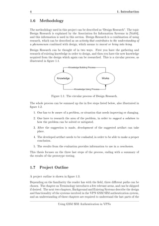 4

1. Introduction

1.6 Methodology
The methodology used in this project can be described as Design Research. The topic
Design Research is explained by the Association for Information Systems in [Vai04],
and this information is used in this section. Design Research is a combination of using
research, which can be described as an activity that contributes to the understanding of

a phenomenon combined with design, which means to invent or bring into being.
Design Research can be thought of in two ways.

First you have the gathering and

research of existing knowledge in order to design, and then you have the new knowledge
acquired from the design which again can be researched. This is a circular process, as
illustrated in gure 1.1.

Figure 1.1: The circular process of Design Research.
The whole process can be summed up the in ve steps listed below, also illustrated in
gure 1.2.
1. One has to be aware of a problem, or situation that needs improving or changing.
2. One have to research the area of the problem, in order to suggest a solution to
how the problem can be solved or mitigated.
3. After the suggestion is made, development of the suggested artifact can take
place.
4. The developed artifact needs to be evaluated, in order to be able to make a proper
conclusion.
5. The results from the evaluation provides information to use in a conclusion.
This thesis focuses on the three last steps of the process, ending with a summary of
the results of the prototype testing.

1.7 Project Outline
A project outline is shown in gure 1.3.
Depending on the familiarity the reader has with the eld, three dierent paths can be
chosen. The chapter on Terminology introduces a few relevant areas, and can be skipped
if desired. The next two chapters, Background and Existing Systems describe the design
and functionality of the systems involved in the VPN GSM SIM authentication system,
and an understanding of these chapters are required to understand the last parts of the
Using GSM SIM Authentication in VPNs

 