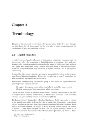 Chapter 2

Terminology
The goal of this chapter is to introduce a few general terms that will be used throughout this thesis.

It will focus mainly on the principles of secure computing, and the

requirements of a secure computing system.

2.1 Digital Identities
In today's society, heavily inuenced by information technology, computers and the
services they oer, the importance of digital identities is increasing. More and more
web sites oer various options of customization for people to design their own preferred

1

start pages with news feeds, daily cartoons and other more or less useful content .
Much like todays newspaper, only it is made by and for yourself  and it gets updated
continuously.
Services like this, along with other personal or personalized services on-line requires
some form of identity association. The service provider has to identify you to nd out
what you should and should not get access to.
The Internet Identity Gang

2 consists of a group of individuals and organizations vol-

unteering with a common mission:

To support the ongoing conversation about what is needed for a user-centric
identity metasystem that supports the whole marketplace
One of the steps to such a system is to establish a common terminology in the eld,
so everyone has a common understanding of what is said and done. A list of central
concepts are given on their website, in their lexicon [The06].
The Internet Identity Gang denes a Digital Subject as An Entity represented or existing

in the digital realm which is being described or dealt with. Continuing, every digital
subject is dened as having a nite, but unlimited number of Identity Attributes. These
identity attributes describe the subject in a way as to be able to identify the person,
or subject.

Every digital subject also has a set of Digital Identities, which is the

information used in transactions with dierent service providers, or Parties.

1
2

e.g http://www.google.com/ig
http://identitygang.org

7

These

 