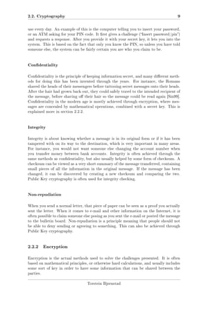 2.2. Cryptography

9

use every day. An example of this is the computer telling you to insert your password,
or an ATM asking for your PIN code. It rst gives a challenge (Insert password/pin)
and requests a response. After you provide it with your secret key, it lets you into the
system. This is based on the fact that only you know the PIN, so unless you have told
someone else, the system can be fairly certain you are who you claim to be.

Condentiality
Condentiality is the principle of keeping information secret, and many dierent methods for doing this has been invented through the years.

For instance, the Romans

shaved the heads of their messengers before tattooing secret messages onto their heads.
After the hair had grown back out, they could safely travel to the intended recipient of
the message, before shaving o their hair so the message could be read again [Sin99].
Condentiality in the modern age is mostly achieved through encryption, where messages are concealed by mathematical operations, combined with a secret key. This is
explained more in section 2.2.2.

Integrity
Integrity is about knowing whether a message is in its original form or if it has been
tampered with on its way to the destination, which is very important in many areas.
For instance, you would not want someone else changing the account number when
you transfer money between bank accounts.

Integrity is often achieved through the

same methods as condentiality, but also usually helped by some form of checksum. A
checksum can be viewed as a very short summary of the message transferred, containing
small pieces of all the information in the original message.

If the message has been

changed, it can be discovered by creating a new checksum and comparing the two.
Public Key cryptography is often used for integrity checking.

Non-repudiation
When you send a normal letter, that piece of paper can be seen as a proof you actually
sent the letter. When it comes to e-mail and other information on the Internet, it is
often possible to claim someone else posing as you sent the e-mail or posted the message
to the bulletin board. Non-repudiation is a principle meaning that people should not
be able to deny sending or agreeing to something. This can also be achieved through
Public Key cryptography.

2.2.2

Encryption

Encryption is the actual methods used to solve the challenges presented.

It is often

based on mathematical principles, or otherwise hard calculations, and usually includes
some sort of key in order to have some information that can be shared between the
parties.
Torstein Bjørnstad

 