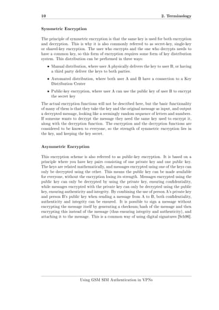 10

2. Terminology

Symmetric Encryption
The principle of symmetric encryption is that the same key is used for both encryption
and decryption. This is why it is also commonly referred to as secret-key, single-key
or shared-key encryption. The user who encrypts and the one who decrypts needs to
have a common key, so this form of encryption requires some form of key distribution
system. This distribution can be performed in three ways:

ˆ

Manual distribution, where user A physically delivers the key to user B, or having
a third party deliver the keys to both parties.

ˆ

Automated distribution, where both user A and B have a connection to a Key
Distribution Center

ˆ

Public-key encryption, where user A can use the public key of user B to encrypt
the secret key

The actual encryption functions will not be described here, but the basic functionality
of many of them is that they take the key and the original message as input, and output
a decrypted message, looking like a seemingly random sequence of letters and numbers.
If someone wants to decrypt the message they need the same key used to encrypt it,
along with the decryption function. The encryption and the decryption functions are
considered to be known to everyone, so the strength of symmetric encryption lies in
the key, and keeping the key secret.

Asymmetric Encryption
This encryption scheme is also referred to as public-key encryption. It is based on a
principle where you have key pairs consisting of one private key and one public key.
The keys are related mathematically, and messages encrypted using one of the keys can
only be decrypted using the other. This means the public key can be made available
for everyone, without the encryption losing its strength. Messages encrypted using the
public key can only be decrypted by using the private key, ensuring condentiality,
while messages encrypted with the private key can only be decrypted using the public
key, ensuring authenticity and integrity. By combining the use of person A's private key
and person B's public key when sending a message from A to B, both condentiality,
authenticity and integrity can be ensured.

It is possible to sign a message without

encrypting the message itself by generating a checksum/hash of the message and then
encrypting this instead of the message (thus ensuring integrity and authenticity), and
attaching it to the message. This is a common way of using digital signatures [Sch96].

Using GSM SIM Authentication in VPNs

 