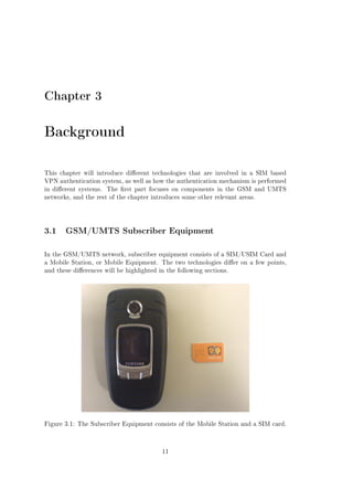 Chapter 3

Background
This chapter will introduce dierent technologies that are involved in a SIM based
VPN authentication system, as well as how the authentication mechanism is performed
in dierent systems.

The rst part focuses on components in the GSM and UMTS

networks, and the rest of the chapter introduces some other relevant areas.

3.1 GSM/UMTS Subscriber Equipment
In the GSM/UMTS network, subscriber equipment consists of a SIM/USIM Card and
a Mobile Station, or Mobile Equipment. The two technologies dier on a few points,
and these dierences will be highlighted in the following sections.

Figure 3.1: The Subscriber Equipment consists of the Mobile Station and a SIM card.

11

 