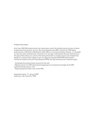 Problem Description
Until now, GSM SIM authentication has mostly been used in the authentication process of native
mobile telecommunication services like voice telephony and SMS. Solutions for SIM-based
authentication of Wireless LAN based on EAP-SIM are currently emerging. However, it is possible
to reuse the same authentication mechanism for any type of distributed, Internet-based service.
The goal of this thesis is to continue the work performed in a student project and complete the
design of a solution which allows a user to employ the standard GSM SIM authentication
mechanism toward a Virtual Private Network (VPN), thereby achieving three important goals:
- Simplifying the authentication process for the user
- Making it easier for VPN administrators/operators to increase the strength of the VPN
authentication procedure, and
- Reducing administrative costs of the VPN.

Assignment given: 17. January 2007
Supervisor: Van Thanh Do, ITEM

 