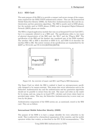 12
3.1.1

3. Background
SIM Card

The main purpose of the SIM is to provide a compact and secure storage of the components required for the GSM/UMTS authentication scheme. They are the International
Mobile Subscriber Identity (IMSI), the Subscriber Authentication key (Ki) and the authentication and key generation algorithms. The SIM is mostly used in GSM phones,
but the modules used in UMTS phones (USIM) and in Integrated Digital Enhanced
Network (iDEN) phones are similar.
The SIM is a logical application/module that runs on an Integrated Circuit Card (ICC),
but it is commonly referred to as a SIM card.

The specication refers to two types

of physical characteristics of the SIM card, the ID-1 and the Plug-in SIM. The
specication of the SIM and the handset was considered part of the GSM standard.
The interface ME to SIM is described in GSM 11.11, and GSM 11.14 describes the
interface SIM to ME. The newest versions of the specications are standardized by the
3GPP as TS 51.011 and TS 51.014 [3GP05b] [3GP04].

Figure 3.2: An overview of smart card ID-1 and Plug-in SIM dimensions.
The Smart Card on which the SIM is realized is based on microprocessors specically designed to be tamper-resistant. This means that secret information such as the
Subscriber Authentication key and the authentication and key generation algorithms
should not be possible to extract from the card. The smart card relies on the reader
for its energy, and can, using its on board CPU, calculate and return values based on
provided input values. This way, the Subscriber Authentication key is never read, not
even by the phone.
Authentication components of the GSM system are, as mentioned, stored in the SIM
card. They are as follows:

International Mobile Subscriber Identity (IMSI)
The purpose of the IMSI is to have a unique identier for every subscriber in the
world. This is achieved by a hierarchical organization of the countries, and the mobile
operators within that country, as described in the ITU E.212 recommendation,  `The
Using GSM SIM Authentication in VPNs

 