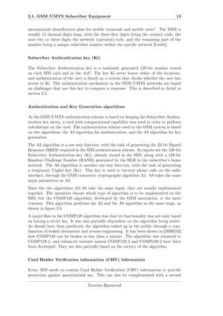 3.1. GSM/UMTS Subscriber Equipment

13

international identication plan for mobile terminals and mobile users. The IMSI is
usually 15 decimal digits long, with the three rst digits being the country code, the
next two or three digits the network (operator) code, and the remaining part of the
number being a unique subscriber number within the specic network [Uni05].

Subscriber Authentication key (Ki)
The Subscriber Authentication key is a randomly generated 128-bit number stored
on each SIM card and in the AuC. The key Ki never leaves either of the locations,
and authentication of the user is based on a system that checks whether the user has
access to Ki. The authentication mechanism in the GSM/UMTS networks are based
on challenges that use this key to compute a response. This is described in detail in
section 3.2.

Authentication and Key Generation algorithms
As the GSM/UMTS authentication scheme is based on keeping the Subscriber Authentication key secret, a card with computational capability was used in order to perform
calculations on the card. The authentication scheme used in the GSM system is based
on two algorithms; the A3 algorithm for authentication, and the A8 algorithm for key
generation.
The A3 algorithm is a one-way function, with the task of generating the 32-bit Signed
Response (SRES) required in the SIM authentication scheme. Its inputs are the 128-bit
Subscriber Authentication key (Ki), already stored in the SIM, along with a 128-bit
Random Challenge Number (RAND) generated by the HLR in the subscriber's home
network. The A8 algorithm is another one-way function, with the task of generating
a temporary Cipher key (Kc).

This key is used to encrypt phone calls on the radio

interface, through the GSM symmetric cryptography algorithm A5. A8 takes the same
input parameters as A3.
Since the two algorithms A3/A8 take the same input, they are usually implemented
together. The operators choose which type of algorithm is to be implemented on the
SIM, but the COMP128 algorithm, developed by the GSM association, is the most
common. This algorithm performs the A3 and the A8 algorithm in the same stage, as
shown in gure 3.3.
A major aw in the COMP128 algorithm was that its functionality was not only based
on having a secret key. It was also partially dependent on the algorithm being secret.
As should have been predicted, the algorithm ended up in the public through a combination of leaked documents and reverse engineering. It has been shown in [JRRT02]
how COMP128 can be broken in less than a minute. The algorithm was renamed to
COMP128-1, and enhanced variants named COMP128-2 and COMP128-3 have later
been developed. They are also partially based on the secrecy of the algorithm.

Card Holder Verication information (CHV) information
Every SIM needs to contain Card Holder Verication (CHV) information to provide
protection against unauthorized use.

This can also be complemented with a second

Torstein Bjørnstad

 