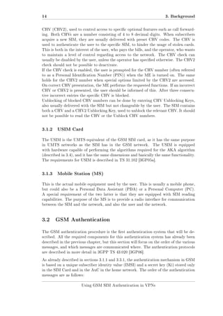 14

3. Background

CHV (CHV2), used to control access to specic optional features such as call forwarding. Both CHVs are a number consisting of 4 to 8 decimal digits. When subscribers
acquire a new SIM, they are usually delivered with preset CHV codes. The CHV is
used to authenticate the user to the specic SIM, to hinder the usage of stolen cards.
This is both in the interest of the user, who pays the bills, and the operator, who wants
to maintain a level of control regarding access to the network.

The CHV check can

usually be disabled by the user, unless the operator has specied otherwise. The CHV2
check should not be possible to deactivate.
If the CHV check is enabled, the user is prompted for the CHV number (often referred
to as a Personal Identication Number (PIN)) when the ME is turned on. The same
holds for the CHV2 number when special options limited by the CHV2 are accessed.
On correct CHV presentation, the ME performs the requested functions. If an incorrect
CHV or CHV2 is presented, the user should be informed of this. After three consecutive incorrect entries the specic CHV is blocked.
Unblocking of blocked CHV numbers can be done by entering CHV Unblocking Keys,
also usually delivered with the SIM but not changeable by the user. The SIM contains
both a CHV and a CHV2 Unblocking Key, used to unblock the relevant CHV. It should
not be possible to read the CHV or the Unblock CHV numbers.

3.1.2

USIM Card

The USIM is the UMTS equivalent of the GSM SIM card, as it has the same purpose
in UMTS networks as the SIM has in the GSM network.

The USIM is equipped

with hardware capable of performing the algorithms required for the AKA algorithm
(described in 3.4), and it has the same dimensions and basically the same functionality.
The requirements for USIM is described in TS 31.102 [3GP05a].

3.1.3

Mobile Station (MS)

This is the actual mobile equipment used by the user. This is usually a mobile phone,
but could also be a Personal Data Assistant (PDA) or a Personal Computer (PC).
A special requirement of the two latter is that they are equipped with SIM reading
capabilities. The purpose of the MS is to provide a radio interface for communication
between the SIM and the network, and also the user and the network.

3.2 GSM Authentication
The GSM authentication procedure is the rst authentication system that will be described. All the required components for this authentication system has already been
described in the previous chapter, but this section will focus on the order of the various
messages, and which messages are communicated where. The authentication protocols
are described in more detail in 3GPP TS 43.020 [3GP06].
As already described in sections 3.1.1 and 3.3.1, the authentication mechanism in GSM
is based on a unique subscriber identity value (IMSI) and a secret key (Ki) stored only
in the SIM Card and in the AuC in the home network. The order of the authentication
messages are as follows:
Using GSM SIM Authentication in VPNs

 