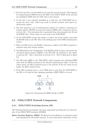 3.3. GSM/UMTS Network Components

15

1. First the user has to be identied in the currently serving network. This happens
by transmitting the IMSI stored in the SIM to the VLR or SGSN. If the user has
an established TMSI with the VLR, this is used instead.
2. As the user is not currently identied as a valid user, the VLR/SGSN has to
contact the user's AuC, which may reside in another network, and request authentication triplets.
3. The AuC generates a set of authentication triplets (1-5 triplets), consisting of a
random number (RAND) an expected response (RES) and a temporary encryption key (Kc). The encryption key is generated from the permanent key Ki and
the RAND value. These values are sent back to the VLR/SGSN.
4. As the VLR/SGSN receives the triplets, it selects one of the triplets, and sends
the RAND value to the ME. This is the challenge part of the GSM authentication
system.
5. When the ME receives the RAND, a function is called on the SIM to generate a
response using that random number.
6. The SIM performs the A3 algorithm, with RAND and Ki as input, and returns the
calculated signed response (SRES) to the ME (The A8 algorithm is also called,
to generate Kc. This is described in section 3.1.1). This is illustrated in gure
3.3.
7. The ME sends SRES to the VLR/SGSN, which compares the calculated SRES
value with the SRES contained in the selected authentication triplet. If the two
values match, the ME is granted access to the network. If the two values do not
match, the ME is denied access.
8. If the ME is granted access, a new TMSI value is sent form the VLR/SGSN to
the ME, to be used for later signaling requiring a IMSI/TMSI to be used.

Figure 3.3: Generating the SRES and Kc in GSM

3.3 GSM/UMTS Network Components
3.3.1

GSM/UMTS Switching System (SS)

The Switching System encompasses the main components providing the core functionality of the GSM/UMTS networks. [GSM03]

Home Location Registry (HLR)

The Home Location Registry is a database owned

and maintained by the mobile operator. It stores data about subscribers of that
Torstein Bjørnstad

 