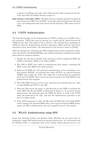 3.4. UMTS Authentication

17

mounted on buildings and radio masts which provide radio coverage for the network, and which the Mobile Stations connect to.

Base Station Controller (BSC)

The Base Station Controller provides the physical

links between the MSC and the BTSs. It provides additional functions like hand
overs, cell conguration data and control of radio frequency (RF) power levels in
BTSs.

3.4 UMTS Authentication
The basic functionality of the authentication in UMTS is similar to as in GSM, with a
few exceptions. UMTS also bases its security on a master key K, shared between the
USIM and the AuC. The length of this is 128 bits. The authentication mechanism in
UMTS is called the Authentication and Key Agreement (AKA) protocol, and will be
described in more detail below. The information in this section is based on [NN03].
AKA was designed by combining the GSM authentication and key agreement mechanism (described in TS 43.020 [3GP06]), and an ISO standard for authentication mechanism based on sequence numbers.
1. Initially the user has to identify itself, and this is used by sending the IMSI, the
TMSI or the Packet TMSI to the VLR or SGSN.
2. The VLR or SGSN then sends an authentication data request, containing the
IMSI, to the AuC/HLR in the home network.
3. Based on the IMSI, the AuC generates authentication vectors containing a random number (RAND), an authentication token (AUTN), an expected response
(XRES) and a cipher key (CK). The cipher key is derived from the permanent
key K and the RAND. These vectors are then returned to the VLR/SGSN in the
authentication data response.
4. The VLR/SGSN chooses a vector to use, and stores the others for later use. Then
it sends RAND and AUTN to the ME.
5. When the ME receives the values, it calls functions on the USIM, to calculate the
values RES, CK, IK and XMAC as illustrated in gure 3.5. As an extra security
measurement, this algorithm gives the USIM the ability to verify if the AUTN
value was generated in the AuC, and that the authentication procedure is not
part of a replay attack.
6. If the AUTN parameter is valid, the ME sends the RES back to the VLR/SGSN,
which compares the calculated RES value to the expected response XRES. If they
match, the ME is authenticated, and can be granted access to the network.

3.5 WLAN Authentication using SIM
Local Area Networks (LANs) and Wireless LANs (WLANs) are two areas that are
beginning to apply SIM authentication to existing infrastructure. It is still mostly used
for Wireless LANs, as traditional LAN access usually require physical access to an
Torstein Bjørnstad

 