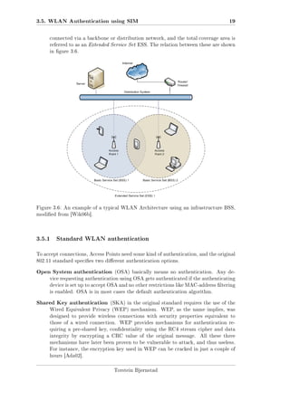 3.5. WLAN Authentication using SIM

19

connected via a backbone or distribution network, and the total coverage area is
referred to as an Extended Service Set ESS. The relation between these are shown
in gure 3.6.

Figure 3.6: An example of a typical WLAN Architecture using an infrastructure BSS,
modied from [Wik06b].

3.5.1

Standard WLAN authentication

To accept connections, Access Points need some kind of authentication, and the original
802.11 standard species two dierent authentication options.

Open System authentication

(OSA) basically means no authentication. Any de-

vice requesting authentication using OSA gets authenticated if the authenticating
device is set up to accept OSA and no other restrictions like MAC-address ltering
is enabled. OSA is in most cases the default authentication algorithm.

Shared Key authentication

(SKA) in the original standard requires the use of the

Wired Equivalent Privacy (WEP) mechanism. WEP, as the name implies, was
designed to provide wireless connections with security properties equivalent to
those of a wired connection. WEP provides mechanisms for authentication requiring a pre-shared key, condentiality using the RC4 stream cipher and data
integrity by encrypting a CRC value of the original message.

All these three

mechanisms have later been proven to be vulnerable to attack, and thus useless.
For instance, the encryption key used in WEP can be cracked in just a couple of
hours [Ada02].

Torstein Bjørnstad

 