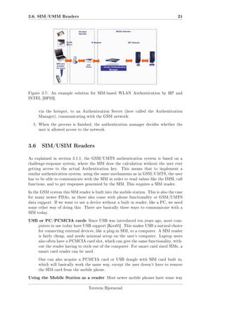 3.6. SIM/USIM Readers

Figure 3.7:

21

An example solution for SIM-based WLAN Authentication by HP and

INTEL [HP03].

via the hotspot, to an Authentication Server (here called the Authentication
Manager), communicating with the GSM network.
5. When the process is nished, the authentication manager decides whether the
user is allowed access to the network.

3.6 SIM/USIM Readers
As explained in section 3.1.1, the GSM/UMTS authentication system is based on a
challenge-response system, where the SIM does the calculation without the user ever
getting access to the actual Authentication key.

This means that to implement a

similar authentication system, using the same mechanisms as in GSM/UMTS, the user
has to be able to communicate with the SIM in order to read values like the IMSI, call
functions, and to get responses generated by the SIM. This requires a SIM reader.
In the GSM system this SIM reader is built into the mobile station. This is also the case
for many newer PDAs, as these also come with phone functionality or GSM/UMTS
data support. If we want to use a device without a built in reader, like a PC, we need
some other way of doing this. There are basically three ways to communicate with a
SIM today.

USB or PC/PCMCIA cards

Since USB was introduced ten years ago, most com-

puters in use today have USB support [Koo05]. This makes USB a natural choice
for connecting external devices, like a plug-in SIM, to a computer. A SIM reader
is fairly cheap, and needs minimal setup on the user's computer. Laptop users
also often have a PCMCIA card slot, which can give the same functionality, without the reader having to stick out of the computer. For smart card sized SIMs, a
smart card reader can be used.
One can also acquire a PCMCIA card or USB dongle with SIM card built in,
which will basically work the same way, except the user doesn't have to remove
the SIM card from the mobile phone.

Using the Mobile Station as a reader

Most newer mobile phones have some way

Torstein Bjørnstad

 