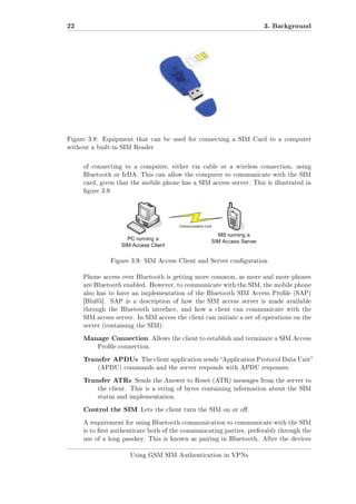 22

3. Background

Figure 3.8: Equipment that can be used for connecting a SIM Card to a computer
without a built-in SIM Reader

of connecting to a computer, either via cable or a wireless connection, using
Bluetooth or IrDA. This can allow the computer to communicate with the SIM
card, given that the mobile phone has a SIM access server. This is illustrated in
gure 3.9.

Figure 3.9: SIM Access Client and Server conguration
Phone access over Bluetooth is getting more common, as more and more phones
are Bluetooth enabled. However, to communicate with the SIM, the mobile phone
also has to have an implementation of the Bluetooth SIM Access Prole (SAP)
[Blu05].

SAP is a description of how the SIM access server is made available

through the Bluetooth interface, and how a client can communicate with the
SIM access server. In SIM access the client can initiate a set of operations on the
server (containing the SIM):

Manage Connection

Allows the client to establish and terminate a SIM Access

Prole connection.

Transfer APDUs

The client application sends Application Protocol Data Unit

(APDU) commands and the server responds with APDU responses.

Transfer ATRs

Sends the Answer to Reset (ATR) messages from the server to

the client. This is a string of bytes containing information about the SIM
status and implementation.

Control the SIM

Lets the client turn the SIM on or o.

A requirement for using Bluetooth communication to communicate with the SIM
is to rst authenticate both of the communicating parties, preferably through the
use of a long passkey. This is known as pairing in Bluetooth. After the devices
Using GSM SIM Authentication in VPNs

 