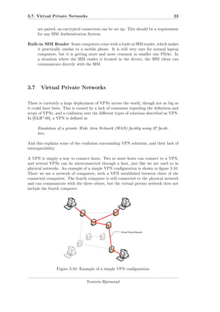 3.7. Virtual Private Networks

23

are paired, an encrypted connection can be set up. This should be a requirement
for any SIM Authentication System.

Built-in SIM Reader

Some computers come with a built-in SIM reader, which makes

it practically similar to a mobile phone.

It is still very rare for normal laptop

computers, but it is getting more and more common in smaller size PDAs. In
a situation where the SIM reader is located in the device, the SIM client can
communicate directly with the SIM.

3.7 Virtual Private Networks
There is currently a large deployment of VPNs across the world, though not as big as
it could have been. This is caused by a lack of consensus regarding the denition and
scope of VPNs, and a confusion over the dierent types of solutions described as VPN.

+

In [GLH 00], a VPN is dened as

Emulation of a private Wide Area Network (WAN) facility using IP facilities.
And this explains some of the confusion surrounding VPN solutions, and their lack of
interoperability.
A VPN is simply a way to connect hosts. Two or more hosts can connect to a VPN,
and several VPNs can be interconnected through a host, just like we are used to in
physical networks. An example of a simple VPN conguration is shown in gure 3.10.
There we see a network of computers, with a VPN established between three of the
connected computers. The fourth computer is still connected to the physical network
and can communicate with the three others, but the virtual private network does not
include the fourth computer.

Figure 3.10: Example of a simple VPN conguration

Torstein Bjørnstad

 