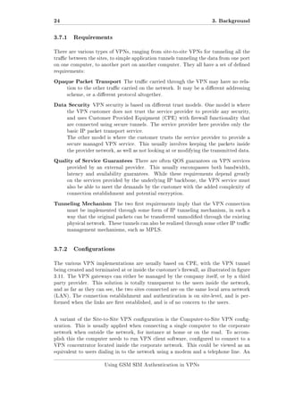 24

3. Background

3.7.1

Requirements

There are various types of VPNs, ranging from site-to-site VPNs for tunneling all the
trac between the sites, to simple application tunnels tunneling the data from one port
on one computer, to another port on another computer. They all have a set of dened
requirements:

Opaque Packet Transport

The trac carried through the VPN may have no rela-

tion to the other trac carried on the network. It may be a dierent addressing
scheme, or a dierent protocol altogether.

Data Security

VPN security is based on dierent trust models. One model is where

the VPN customer does not trust the service provider to provide any security,
and uses Customer Provided Equipment (CPE) with rewall functionality that
are connected using secure tunnels. The service provider here provides only the
basic IP packet transport service.
The other model is where the customer trusts the service provider to provide a
secure managed VPN service.

This usually involves keeping the packets inside

the provider network, as well as not looking at or modifying the transmitted data.

Quality of Service Guarantees

There are often QOS guarantees on VPN services

provided by an external provider.
latency and availability guarantees.

This usually encompasses both bandwidth,
While these requirements depend greatly

on the services provided by the underlying IP backbone, the VPN service must
also be able to meet the demands by the customer with the added complexity of
connection establishment and potential encryption.

Tunneling Mechanism

The two rst requirements imply that the VPN connection

must be implemented through some form of IP tunneling mechanism, in such a
way that the original packets can be transferred unmodied through the existing
physical network. These tunnels can also be realized through some other IP trac
management mechanisms, such as MPLS.

3.7.2

Congurations

The various VPN implementations are usually based on CPE, with the VPN tunnel
being created and terminated at or inside the customer's rewall, as illustrated in gure
3.11. The VPN gateways can either be managed by the company itself, or by a third
party provider.

This solution is totally transparent to the users inside the network,

and as far as they can see, the two sites connected are on the same local area network
(LAN). The connection establishment and authentication is on site-level, and is performed when the links are rst established, and is of no concern to the users.

A variant of the Site-to-Site VPN conguration is the Computer-to-Site VPN conguration. This is usually applied when connecting a single computer to the corporate
network when outside the network, for instance at home or on the road. To accomplish this the computer needs to run VPN client software, congured to connect to a
VPN concentrator located inside the corporate network. This could be viewed as an
equivalent to users dialing in to the network using a modem and a telephone line. An
Using GSM SIM Authentication in VPNs

 