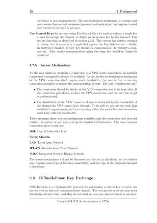 28

3. Background
certicate is not compromised). This authentication mechanism is stronger and
more secure than normal username/password authentication, but requires trusted
distribution of the keys in advance.

Pre-Shared Keys

In systems using Pre-Shared Keys for authentication, a single key

is used to encrypt the channel, or derive an encryption key for the channel. This
system functions as described in section 2.2.2. This system has perfect strength
in theory, but it requires a complicated system for key distribution  ideally,
an encrypted channel. If they key should be compromised, the security is nonexistent.

Also, earlier communication using the same key would no longer be

protected.

3.7.5

Access Mechanisms

As the user wants to establish a connection to a VPN server somewhere, an Internet
connection is assumed to already be available. As neither the authentication mechanism
or the VPN connection itself require much bandwidth, the user is free to use any
connection available to realize the authentication system. The only requirements are:

ˆ

The connection should be stable, as the VPN connection has to be kept alive. If
the connection goes down, so does the VPN connection, and the user has to get
re-authenticated.

ˆ

The bandwidth of the VPN tunnel is of course restricted by the bandwidth of
the channel the VPN tunnel goes through. To be able to use services with high
bandwidth requirements, such as streaming video, the user's Internet connection
must have sucient bandwidth.

There are many types of access mechanisms available, and the connection used does not
restrict the system in any ways, except for bandwidth limitations. The most common
connection types today are:

DSL

Digital Subscriber Line

Cable Modem
LAN

Local Area Network

WLAN
ISDN

Wireless Local Area Network

Integrated Services Digital Network

The access mechanisms will not be discussed any further in this thesis, as the solution
only requires some type of Internet connectivity, and the type of the physical transport
is irrelevant.

3.8 Die-Hellman Key Exchange
Die-Hellman is a cryptographic protocol for calculating a shared key between two
parties over an insecure communications channel. The two parties need not have prior
knowledge of each other, and they do not need to have any shared secrets in advance.
Using GSM SIM Authentication in VPNs

 