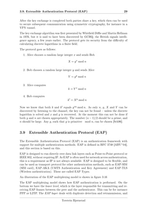 3.9. Extensible Authentication Protocol (EAP)

29

After the key exchange is completed both parties share a key, which then can be used
to secure subsequent communication using symmetric cryptography, for instance in a
VPN tunnel.
The key exchange algorithm was rst presented by Whiteld Die and Martin Hellman
in 1976, but it is said to have been discovered by GCHQ, the British signals intelligence agency, a few years earlier. The protocol gets its security from the diculty of
calculating discrete logarithms in a nite eld.
The protocol goes as follows:
1. Alice chooses a random large integer

x

and sends Bob

X = g x mod n
2. Bob chooses a random large integer

y

and sends Alice

Y = g y mod n
3. Alice computes

k = Y x mod n
4. Bob computes

k = X y mod n
Now we know that both

k

and

k

equals

g xy mod n.

As only

n, g , X

and

Y

can be

discovered by listening to the channel, the key can not be found  unless the discrete
logarithm is solved and
both

n

g

and

n

x

and

y

is recovered. At the moment this can not be done if

are chosen appropriately. The number

should be large. Any

g,

such that

g

is primitive

(n − 1)/2 should be a prime, and
mod n, can be chosen [Sch96].

3.9 Extensible Authentication Protocol (EAP)
The Extensible Authentication Protocol (EAP) is an authentication framework with

+

support for multiple authentication methods. EAP is dened in RFC 3748 [ABV 04],
and this section is based on this.
EAP is designed to run directly over data link layers such as Point-to-Point protocol or
IEEE 802, without requiring IP. As EAP is often used for network access authentication,
this is a requirement as IP is not always available. EAP is designed to be exible, and
can be used as transport protocol for other authentication methods, such as EAP-SIM
(SIM card), EAP-AKA (UMTS Authentication and Key Agreement) and EAP-TLS
(Wireless authentication). These are called EAP Types.
An illustration of the EAP multiplexing model is shown in gure 3.16
The EAP multiplexing model shows how EAP authentication is performed.

On the

bottom we have the lower level, which is the layer responsible for transmitting and receiving EAP frames between the peer and the authenticator. This can be for instance
PPP or L2TP. The EAP layer deals with duplicate detection and retransmission, and
Torstein Bjørnstad

 