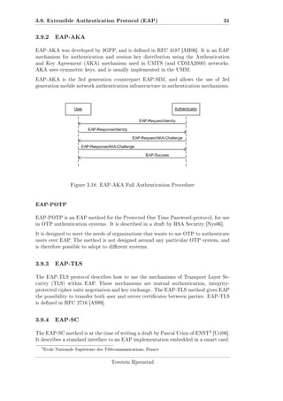 3.9. Extensible Authentication Protocol (EAP)
3.9.2

31

EAP-AKA

EAP-AKA was developed by 3GPP, and is dened in RFC 4187 [AH06]. It is an EAP
mechanism for authentication and session key distribution using the Authentication
and Key Agreement (AKA) mechanism used in UMTS (and CDMA2000) networks.
AKA uses symmetric keys, and is usually implemented in the USIM.
EAP-AKA is the 3rd generation counterpart EAP-SIM, and allows the use of 3rd
generation mobile network authentication infrastructure in authentication mechanisms.

Figure 3.18: EAP-AKA Full Authentication Procedure

EAP-POTP
EAP-POTP is an EAP method for the Protected One Time Password-protocol, for use
in OTP authentication systems. It is described in a draft by RSA Security [Nys06].
It is designed to meet the needs of organizations that wants to use OTP to authenticate
users over EAP. The method is not designed around any particular OTP system, and
is therefore possible to adopt to dierent systems.

3.9.3

EAP-TLS

The EAP-TLS protocol describes how to use the mechanisms of Transport Layer Security (TLS) within EAP. These mechanisms are mutual authentication, integrityprotected cipher suite negotiation and key exchange. The EAP-TLS method gives EAP
the possibility to transfer both user and server certicates between parties. EAP-TLS
is dened in RFC 2716 [AS99].

3.9.4

EAP-SC
3 [Uri06].

The EAP-SC method is at the time of writing a draft by Pascal Urien of ENST

It describes a standard interface to an EAP implementation embedded in a smart card.

3

Ecole Nationale Supérieure des Télécommunications, France

Torstein Bjørnstad

 