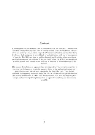 Abstract
With the growth of the Internet a lot of dierent services has emerged. These services
are often accompanied by some kind of security system. Since most of these services
are stand-alone systems, a whole range of dierent authentication systems have been
developed. Each using one of several kinds of authentication, with one or more proofs
of identity. The SIM card used in mobile phones is an identifying token, containing
strong authentication mechanisms. If services could utilize the SIM for authentication
it would provide both a more secure solution, in addition to increased simplicity for
the user.
This master thesis builds on a project that investigated how the security properties of
a system can be improved by adding an extra factor to the authentication process 
something the user has, or more specically the GSM SIM card. That project
concluded by suggesting an overall design for a VPN Authentication System based on
the security mechanisms in GSM. This thesis continues that work by analyzing that
design, and describing the implementation of a prototype utilizing the mechanisms
available.

i

 