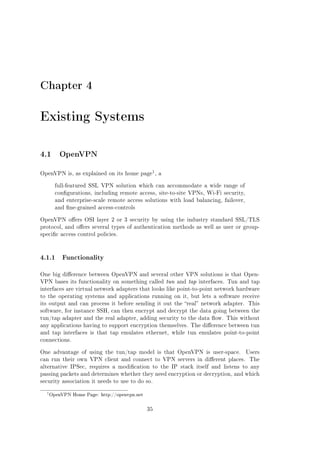 Chapter 4

Existing Systems
4.1 OpenVPN
1

OpenVPN is, as explained on its home page , a
full-featured SSL VPN solution which can accommodate a wide range of
congurations, including remote access, site-to-site VPNs, Wi-Fi security,
and enterprise-scale remote access solutions with load balancing, failover,
and ne-grained access-controls
OpenVPN oers OSI layer 2 or 3 security by using the industry standard SSL/TLS
protocol, and oers several types of authentication methods as well as user or groupspecic access control policies.

4.1.1

Functionality

One big dierence between OpenVPN and several other VPN solutions is that OpenVPN bases its functionality on something called tun and tap interfaces. Tun and tap
interfaces are virtual network adapters that looks like point-to-point network hardware
to the operating systems and applications running on it, but lets a software receive
its output and can process it before sending it out the real network adapter. This
software, for instance SSH, can then encrypt and decrypt the data going between the
tun/tap adapter and the real adapter, adding security to the data ow. This without
any applications having to support encryption themselves. The dierence between tun
and tap interfaces is that tap emulates ethernet, while tun emulates point-to-point
connections.
One advantage of using the tun/tap model is that OpenVPN is user-space.
can run their own VPN client and connect to VPN servers in dierent places.

Users
The

alternative IPSec, requires a modication to the IP stack itself and listens to any
passing packets and determines whether they need encryption or decryption, and which
security association it needs to use to do so.

1

OpenVPN Home Page: http://openvpn.net

35

 