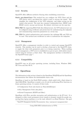 36

4. Existing Systems

4.1.2

Security

OpenVPN oers dierent methods of keying when establishing connections;

Static, pre-shared keys

This method lets you congure the VPN Client and the

VPN Server with a pre-shared key which is used to encrypt the tunnel.

This

simplies the conguration of the VPN endpoints, and makes setting up the
tunnel a fast process. The static key contains 4 independent keys: HMAC send,
HMAC receive, encrypt and decrypt. By default, both hosts use the same key.

RSA PKI

By supporting RSA Public Key Infrastructure, the VPN infrastructure can

be congured using certicates and private keys for authenticating the endpoints
and communicating connection parameters in a secure way.

SSL/TLS

For initial authentication and symmetric key exchange SSL and TLS can

be used. This method uses certicates in order to authenticate the endpoints.

4.1.3

Management

OpenVPN oers a management interface in order to control and manage OpenVPN
remotely. This interface can be used to develop a front-end to the OpenVPN client,
or supply the client with parameters prior to or during connection.

When enabling

remote management, a TCP server is established on a pre-set port, which allows remote
control using for instance a telnet client. The management interface is described on
the OpenVPN home page

4.1.4

2.

Compatibility

OpenVPN runs on all major operating systems, including Linux, Windows 2000/
XP/Vista and Mac OS X.

4.2 OpenSwan
The information in this section is based on the OpenSwan Wiki[NM] and the OpenSwan
documentation that follows the downloadable source code.
OpenSwan is based on the FreeS/WAN product, which ended with a nal release in
April 2004 [Wik]. OpenSwan is mainly a set of tools for performing IPsec functions on
Linux operating systems. It consists of three tools;

ˆ

Conguration Tools (also known as ThoseAwfulScripts)

ˆ

Key Management Tools (aka pluto)

ˆ

Kernel Components (KLIPS and 26sec)

OpenSwan with IPsec provides encryption and authentication at the IP level.

It is

designed to either create permanent secure tunnels or dynamic tunnels for people connecting from laptop machines or on the road, referred to as Road Warriors. One goal

2

OpenVPN Management Interface Documentation: http://openvpn.net/management.html

Using GSM SIM Authentication in VPNs

 