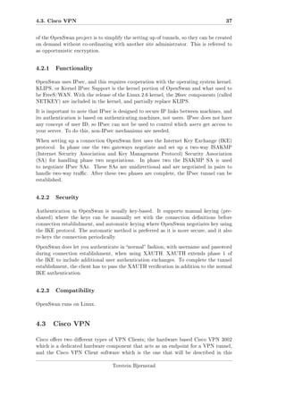 4.3. Cisco VPN

37

of the OpenSwan project is to simplify the setting up of tunnels, so they can be created
on demand without co-ordinating with another site administrator. This is referred to
as opportunistic encryption.

4.2.1

Functionality

OpenSwan uses IPsec, and this requires cooperation with the operating system kernel.
KLIPS, or Kernel IPsec Support is the kernel portion of OpenSwan and what used to
be FreeS/WAN. With the release of the Linux 2.6 kernel, the 26sec components (called
NETKEY) are included in the kernel, and partially replace KLIPS.
It is important to note that IPsec is designed to secure IP links between machines, and
its authentication is based on authenticating machines, not users. IPsec does not have
any concept of user ID, so IPsec can not be used to control which users get access to
your server. To do this, non-IPsec mechanisms are needed.
When setting up a connection OpenSwan rst uses the Internet Key Exchange (IKE)
protocol.

In phase one the two gateways negotiate and set up a two-way ISAKMP

(Internet Security Association and Key Management Protocol) Security Association
(SA) for handling phase two negotiations.

In phase two the ISAKMP SA is used

to negotiate IPsec SAs. These SAs are unidirectional and are negotiated in pairs to
handle two-way trac. After these two phases are complete, the IPsec tunnel can be
established.

4.2.2

Security

Authentication in OpenSwan is usually key-based.

It supports manual keying (pre-

shared) where the keys can be manually set with the connection denitions before
connection establishment, and automatic keying where OpenSwan negotiates key using
the IKE protocol. The automatic method is preferred as it is more secure, and it also
re-keys the connection periodically.
OpenSwan does let you authenticate in normal fashion, with username and password
during connection establishment, when using XAUTH. XAUTH extends phase 1 of
the IKE to include additional user authentication exchanges. To complete the tunnel
establishment, the client has to pass the XAUTH verication in addition to the normal
IKE authentication.

4.2.3

Compatibility

OpenSwan runs on Linux.

4.3 Cisco VPN
Cisco oers two dierent types of VPN Clients; the hardware based Cisco VPN 3002
which is a dedicated hardware component that acts as an endpoint for a VPN tunnel,
and the Cisco VPN Client software which is the one that will be described in this
Torstein Bjørnstad

 
