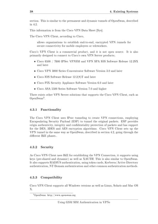38

4. Existing Systems

section. This is similar to the permanent and dynamic tunnels of OpenSwan, described
in 4.2.
This information is from the Cisco VPN Data Sheet [Sys].
The Cisco VPN Client, according to Cisco,
allows organizations to establish end-to-end, encrypted VPN tunnels for
secure connectivity for mobile employees or teleworkers.
Cisco's VPN Client is a commercial product, and it is not open source.

It is also

primarily designed to connect to Cisco's own VPN Server products;

ˆ

Cisco 6500 / 7600 IPSec VPNSM and VPN SPA IOS Software Release 12.2SX
and later

ˆ

Cisco VPN 3000 Series Concentrator Software Version 3.0 and later

ˆ

Cisco IOS Software Release 12.2(8)T and later

ˆ

Cisco PIX Security Appliance Software Version 6.0 and later

ˆ

Cisco ASA 5500 Series Software Version 7.0 and higher

There exists other VPN Server solutions that supports the Cisco VPN Client, such as

3

OpenSwan .

4.3.1

Functionality

The Cisco VPN Client uses IPsec tunneling to create VPN connections, employing
Encapsulating Security Payload (ESP) to tunnel the original packets.

ESP provides

origin authenticity, integrity and condentiality protection of packets and has support
for the DES, 3DES and AES encryption algorithms.

Cisco VPN Client sets up the

VPN tunnel in the same way as OpenSwan, described in section 4.2, going through the
dierent IKE phases..

4.3.2

Security

As Cisco VPN Client uses IKE for establishing the VPN Connection, it supports using
keys (pre-shared and dynamic) as well as XAUTH. This is also similar to OpenSwan.
It also supports RADIUS authentication, using token cards, Kerberos/Active Directory
authentication, NT Domain authentication and other common authentication methods.

4.3.3

Compatibility

Cisco VPN Client supports all Windows versions as well as Linux, Solaris and Mac OS
X.

3

OpenSwan: http://www.openswan.org

Using GSM SIM Authentication in VPNs

 