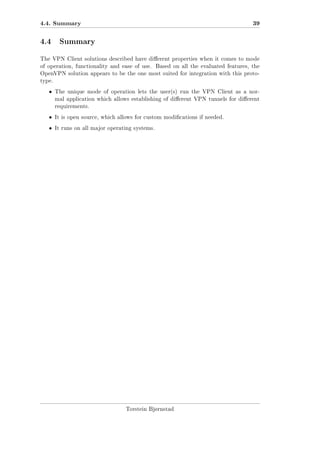 4.4. Summary

39

4.4 Summary
The VPN Client solutions described have dierent properties when it comes to mode
of operation, functionality and ease of use.

Based on all the evaluated features, the

OpenVPN solution appears to be the one most suited for integration with this prototype.

ˆ

The unique mode of operation lets the user(s) run the VPN Client as a normal application which allows establishing of dierent VPN tunnels for dierent
requirements.

ˆ

It is open source, which allows for custom modications if needed.

ˆ

It runs on all major operating systems.

Torstein Bjørnstad

 