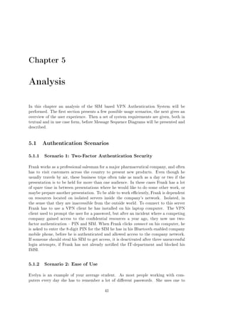 Chapter 5

Analysis
In this chapter an analysis of the SIM based VPN Authentication System will be
performed. The rst section presents a few possible usage scenarios, the next gives an
overview of the user experience. Then a set of system requirements are given, both in
textual and in use case form, before Message Sequence Diagrams will be presented and
described.

5.1 Authentication Scenarios
5.1.1

Scenario 1: Two-Factor Authentication Security

Frank works as a professional salesman for a major pharmaceutical company, and often
has to visit customers across the country to present new products.

Even though he

usually travels by air, these business trips often take as much as a day or two if the
presentation is to be held for more than one audience. In these cases Frank has a lot
of spare time in between presentations where he would like to do some other work, or
maybe prepare another presentation. To be able to work eciently, Frank is dependent
on resources located on isolated servers inside the company's network.

Isolated, in

the sense that they are inaccessible from the outside world. To connect to this server
Frank has to use a VPN client he has installed on his laptop computer.

The VPN

client used to prompt the user for a password, but after an incident where a competing
company gained access to the condential resources a year ago, they now use twofactor authentication  PIN and SIM. When Frank clicks connect on his computer, he
is asked to enter the 8-digit PIN for the SIM he has in his Bluetooth enabled company
mobile phone, before he is authenticated and allowed access to the company network.
If someone should steal his SIM to get access, it is deactivated after three unsuccessful
login attempts, if Frank has not already notied the IT-department and blocked his
IMSI.

5.1.2

Scenario 2: Ease of Use

Evelyn is an example of your average student.

As most people working with com-

puters every day she has to remember a lot of dierent passwords.
41

She uses one to

 