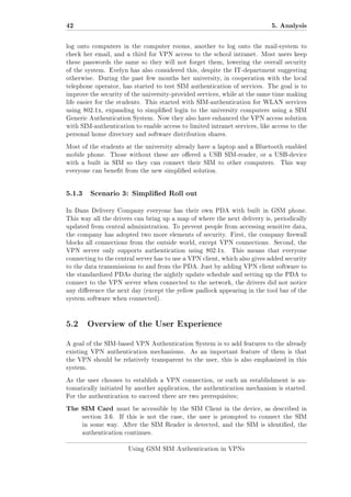 42

5. Analysis

log onto computers in the computer rooms, another to log onto the mail-system to
check her email, and a third for VPN access to the school intranet. Most users keep
these passwords the same so they will not forget them, lowering the overall security
of the system. Evelyn has also considered this, despite the IT-department suggesting
otherwise. During the past few months her university, in cooperation with the local
telephone operator, has started to test SIM authentication of services. The goal is to
improve the security of the university-provided services, while at the same time making
life easier for the students. This started with SIM-authentication for WLAN services
using 802.1x, expanding to simplied login to the university computers using a SIM
Generic Authentication System. Now they also have enhanced the VPN access solution
with SIM-authentication to enable access to limited intranet services, like access to the
personal home directory and software distribution shares.
Most of the students at the university already have a laptop and a Bluetooth enabled
mobile phone.

Those without these are oered a USB SIM-reader, or a USB-device

with a built in SIM so they can connect their SIM to other computers.

This way

everyone can benet from the new simplied solution.

5.1.3

Scenario 3: Simplied Roll out

In Dans Delivery Company everyone has their own PDA with built in GSM phone.
This way all the drivers can bring up a map of where the next delivery is, periodically
updated from central administration. To prevent people from accessing sensitive data,
the company has adopted two more elements of security. First, the company rewall
blocks all connections from the outside world, except VPN connections. Second, the
VPN server only supports authentication using 802.1x.

This means that everyone

connecting to the central server has to use a VPN client, which also gives added security
to the data transmissions to and from the PDA. Just by adding VPN client software to
the standardized PDAs during the nightly update schedule and setting up the PDA to
connect to the VPN server when connected to the network, the drivers did not notice
any dierence the next day (except the yellow padlock appearing in the tool bar of the
system software when connected).

5.2 Overview of the User Experience
A goal of the SIM-based VPN Authentication System is to add features to the already
existing VPN authentication mechanisms.

As an important feature of them is that

the VPN should be relatively transparent to the user, this is also emphasized in this
system.
As the user chooses to establish a VPN connection, or such an establishment is automatically initiated by another application, the authentication mechanism is started.
For the authentication to succeed there are two prerequisites;

The SIM Card

must be accessible by the SIM Client in the device, as described in

section 3.6.

If this is not the case, the user is prompted to connect the SIM

in some way. After the SIM Reader is detected, and the SIM is identied, the
authentication continues.
Using GSM SIM Authentication in VPNs

 