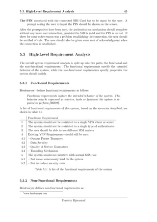 5.3. High-Level Requirement Analysis
The PIN

associated with the connected SIM Card has to be input by the user.

43
A

prompt asking the user to input the PIN should be shown on the screen.
After the prerequisites have been met, the authentication mechanism should complete
without any more user interaction, provided the SIM is valid and the PIN is correct. If
there for some other reason was a problem establishing the connection, the user should
be notied of this. The user should also be given some sort of acknowledgment when
the connection is established.

5.3 High-Level Requirement Analysis
The overall system requirement analysis is split up into two parts, the functional and
the non-functional requirements.

The functional requirements specify the intended

behavior of the system, while the non-functional requirements specify properties the
system should satisfy.

5.3.1

Functional Requirements

Bredemeyer

1 denes functional requirements as follows:

Functional requirements capture the intended behavior of the system. This
behavior may be expressed as services, tasks or functions the system is required to perform [MB99].
A list of functional requirements of this system, based on the scenarios described, are
shown in table 5.1.
Functional Requirement
1

The system should not be restricted to a single VPN client or server

2

The system should not be restricted to a single type of authenticator

3

The user should be able to use dierent SIM readers

4

Existing VPN Requirements should still be met:

4.1

 Opaque Packet Transport

4.2

 Data Security

4.3

 Quality of Service Guarantees

4.4

 Tunneling Mechanism

5

The system should not interfere with normal GSM use

5.1

 Not cause unnecessary load on the system

5.2

 Not introduce security risks
Table 5.1: A list of the functional requirements of the system

5.3.2

Non-Functional Requirements

Bredemeyer denes non-functional requirements as:

1

www.bredemeyer.com

Torstein Bjørnstad

 