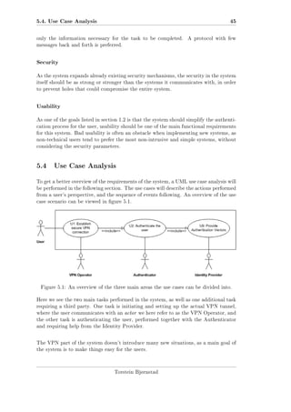 5.4. Use Case Analysis

45

only the information necessary for the task to be completed.

A protocol with few

messages back and forth is preferred.

Security
As the system expands already existing security mechanisms, the security in the system
itself should be as strong or stronger than the systems it communicates with, in order
to prevent holes that could compromise the entire system.

Usability
As one of the goals listed in section 1.2 is that the system should simplify the authentication process for the user, usability should be one of the main functional requirements
for this system. Bad usability is often an obstacle when implementing new systems, as
non-technical users tend to prefer the most non-intrusive and simple systems, without
considering the security parameters.

5.4 Use Case Analysis
To get a better overview of the requirements of the system, a UML use case analysis will
be performed in the following section. The use cases will describe the actions performed
from a user's perspective, and the sequence of events following. An overview of the use
case scenario can be viewed in gure 5.1.

Figure 5.1: An overview of the three main areas the use cases can be divided into.
Here we see the two main tasks performed in the system, as well as one additional task
requiring a third party. One task is initiating and setting up the actual VPN tunnel,
where the user communicates with an actor we here refer to as the VPN Operator, and
the other task is authenticating the user, performed together with the Authenticator
and requiring help from the Identity Provider.

The VPN part of the system doesn't introduce many new situations, as a main goal of
the system is to make things easy for the users.

Torstein Bjørnstad

 