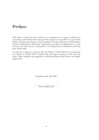 Preface
This Master's thesis has been written as a continuation of a project performed in
cooperation with Telenor RI during the 9th semester, autumn 2006. It is part of the
Master of Technology program at the Norwegian University of Science and Technology,
Faculty of Information Technology, Mathematics and Electrical Engineering.

It was

written in the 10th semester, spring 2007, at the Department of Telematics, with help
from Telenor RI.
I would like to thank my supervisor Do van Thanh at Telenor RI and co-supervisor
Ivar Jørstad at Ubisafe AS for valuable help and support during my work with this
thesis. Their comments and suggestions, especially during the nal weeks, were highly
appreciated.

Trondheim, May 31st 2007

Torstein Bjørnstad

iii

 