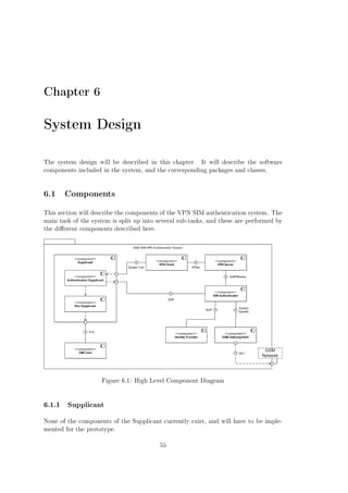 Chapter 6

System Design
The system design will be described in this chapter.

It will describe the software

components included in the system, and the corresponding packages and classes.

6.1 Components
This section will describe the components of the VPN SIM authentication system. The
main task of the system is split up into several sub-tasks, and these are performed by
the dierent components described here.

Figure 6.1: High Level Component Diagram

6.1.1

Supplicant

None of the components of the Supplicant currently exist, and will have to be implemented for the prototype.
55

 