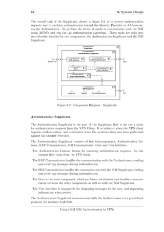 56

6. System Design

The overall task of the Supplicant, shown in gure 6.2, is to receive authentication
requests and to perform authentication toward the Identity Provider or AAA-server,
via the Authenticator. To perform the latter, it needs to communicate with the SIM
using APDUs and run the A3 authentication algorithm.

These tasks are split into

two subtasks, handled by two components; the Authentication Supplicant and the SIM
Supplicant.

Figure 6.2: Component Diagram - Supplicant

Authentication Supplicant
The Authentication Supplicant is the part of the Supplicant that is the entry point
for authentication requests from the VPN Client. It is initiated when the VPN client
requests authentication, and terminates when the authentication has been performed
against the Identity Provider.
The Authentication Supplicant consists of ve subcomponents; Authentication Listener, EAP Communicator, SIM Communicator, Core and User Interface.
The Authentication Listener listens for incoming authentication requests.

In this

context they come from the VPN client.
The EAP Communicator handles the communication with the Authenticator, sending
and receiving messages during authentication.
The SIM Communicator handles the communication with the SIM Supplicant, sending
and receiving messages during authentication.
The Core is the main component, which performs calculations and handles communication between the other components as well as with the SIM Supplicant.
The User Interface is responsible for displaying messages to the user, and requesting
information when needed.
The Authentication Supplicant communicates with the Authenticator via a pre-dened
protocol, for instance EAP-SIM.
Using GSM SIM Authentication in VPNs

 