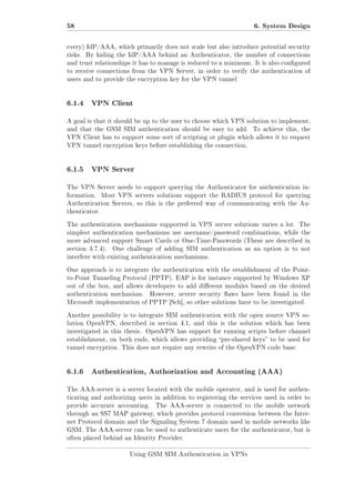 58

6. System Design

every) IdP/AAA, which primarily does not scale but also introduce potential security
risks. By hiding the IdP/AAA behind an Authenticator, the number of connections
and trust relationships it has to manage is reduced to a minimum. It is also congured
to receive connections from the VPN Server, in order to verify the authentication of
users and to provide the encryption key for the VPN tunnel

6.1.4

VPN Client

A goal is that it should be up to the user to choose which VPN solution to implement,
and that the GSM SIM authentication should be easy to add.

To achieve this, the

VPN Client has to support some sort of scripting or plugin which allows it to request
VPN tunnel encryption keys before establishing the connection.

6.1.5

VPN Server

The VPN Server needs to support querying the Authenticator for authentication information.

Most VPN servers solutions support the RADIUS protocol for querying

Authentication Servers, so this is the preferred way of communicating with the Authenticator.
The authentication mechanisms supported in VPN server solutions varies a lot. The
simplest authentication mechanisms use username/password combinations, while the
more advanced support Smart Cards or One-Time-Passwords (These are described in
section 3.7.4).

One challenge of adding SIM authentication as an option is to not

interfere with existing authentication mechanisms.
One approach is to integrate the authentication with the establishment of the Pointto-Point Tunneling Protocol (PPTP). EAP is for instance supported by Windows XP
out of the box, and allows developers to add dierent modules based on the desired
authentication mechanism.

However, severe security aws have been found in the

Microsoft implementation of PPTP [Sch], so other solutions have to be investigated.
Another possibility is to integrate SIM authentication with the open source VPN solution OpenVPN, described in section 4.1, and this is the solution which has been
investigated in this thesis. OpenVPN has support for running scripts before channel
establishment, on both ends, which allows providing pre-shared keys to be used for
tunnel encryption. This does not require any rewrite of the OpenVPN code base.

6.1.6

Authentication, Authorization and Accounting (AAA)

The AAA-server is a server located with the mobile operator, and is used for authenticating and authorizing users in addition to registering the services used in order to
provide accurate accounting.

The AAA-server is connected to the mobile network

through an SS7 MAP gateway, which provides protocol conversion between the Internet Protocol domain and the Signaling System 7 domain used in mobile networks like
GSM. The AAA-server can be used to authenticate users for the authenticator, but is
often placed behind an Identity Provider.
Using GSM SIM Authentication in VPNs

 