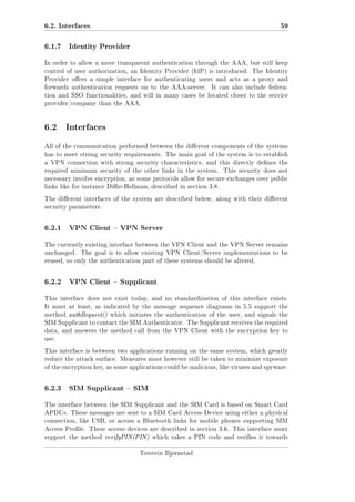 6.2. Interfaces
6.1.7

59

Identity Provider

In order to allow a more transparent authentication through the AAA, but still keep
control of user authorization, an Identity Provider (IdP) is introduced. The Identity
Provider oers a simple interface for authenticating users and acts as a proxy and
forwards authentication requests on to the AAA-server.

It can also include federa-

tion and SSO functionalities, and will in many cases be located closer to the service
provider/company than the AAA.

6.2 Interfaces
All of the communication performed between the dierent components of the systems
has to meet strong security requirements. The main goal of the system is to establish
a VPN connection with strong security characteristics, and this directly denes the
required minimum security of the other links in the system.

This security does not

necessary involve encryption, as some protocols allow for secure exchanges over public
links like for instance Die-Hellman, described in section 3.8.
The dierent interfaces of the system are described below, along with their dierent
security parameters.

6.2.1

VPN Client  VPN Server

The currently existing interface between the VPN Client and the VPN Server remains
unchanged.

The goal is to allow existing VPN Client/Server implementations to be

reused, so only the authentication part of these systems should be altered.

6.2.2

VPN Client  Supplicant

This interface does not exist today, and no standardization of this interface exists.
It must at least, as indicated by the message sequence diagrams in 5.5 support the
method authRequest() which initiates the authentication of the user, and signals the
SIM Supplicant to contact the SIM Authenticator. The Supplicant receives the required
data, and answers the method call from the VPN Client with the encryption key to
use.
This interface is between two applications running on the same system, which greatly
reduce the attack surface. Measures must however still be taken to minimize exposure
of the encryption key, as some applications could be malicious, like viruses and spyware.

6.2.3

SIM Supplicant  SIM

The interface between the SIM Supplicant and the SIM Card is based on Smart Card
APDUs. These messages are sent to a SIM Card Access Device using either a physical
connection, like USB, or across a Bluetooth links for mobile phones supporting SIM
Access Prole. These access devices are described in section 3.6. This interface must
support the method verifyPIN(PIN) which takes a PIN code and veries it towards
Torstein Bjørnstad

 