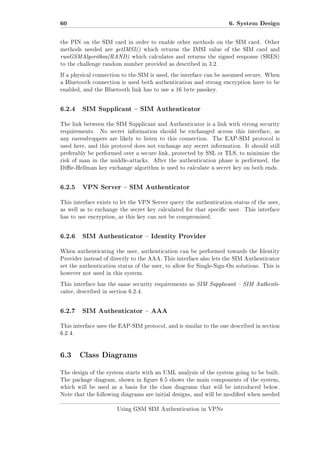 60

6. System Design

the PIN on the SIM card in order to enable other methods on the SIM card. Other
methods needed are getIMSI() which returns the IMSI value of the SIM card and

runGSMAlgorithm(RAND) which calculates and returns the signed response (SRES)
to the challenge random number provided as described in 3.2.
If a physical connection to the SIM is used, the interface can be assumed secure. When
a Bluetooth connection is used both authentication and strong encryption have to be
enabled, and the Bluetooth link has to use a 16 byte passkey.

6.2.4

SIM Supplicant  SIM Authenticator

The link between the SIM Supplicant and Authenticator is a link with strong security
requirements.

No secret information should be exchanged across this interface, as

any eavesdroppers are likely to listen to this connection.

The EAP-SIM protocol is

used here, and this protocol does not exchange any secret information. It should still
preferably be performed over a secure link, protected by SSL or TLS, to minimize the
risk of man in the middle-attacks.

After the authentication phase is performed, the

Die-Hellman key exchange algorithm is used to calculate a secret key on both ends.

6.2.5

VPN Server  SIM Authenticator

This interface exists to let the VPN Server query the authentication status of the user,
as well as to exchange the secret key calculated for that specic user. This interface
has to use encryption, as this key can not be compromised.

6.2.6

SIM Authenticator  Identity Provider

When authenticating the user, authentication can be performed towards the Identity
Provider instead of directly to the AAA. This interface also lets the SIM Authenticator
set the authentication status of the user, to allow for Single-Sign-On solutions. This is
however not used in this system.
This interface has the same security requirements as SIM Supplicant  SIM Authenti-

cator, described in section 6.2.4.

6.2.7

SIM Authenticator  AAA

This interface uses the EAP-SIM protocol, and is similar to the one described in section
6.2.4.

6.3 Class Diagrams
The design of the system starts with an UML analysis of the system going to be built.
The package diagram, shown in gure 6.5 shows the main components of the system,
which will be used as a basis for the class diagrams that will be introduced below.
Note that the following diagrams are initial designs, and will be modied when needed
Using GSM SIM Authentication in VPNs

 