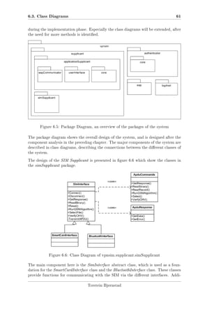 6.3. Class Diagrams

61

during the implementation phase. Especially the class diagrams will be extended, after
the need for more methods is identied.

Figure 6.5: Package Diagram, an overview of the packages of the system

The package diagram shows the overall design of the system, and is designed after the
component analysis in the preceding chapter. The major components of the system are
described in class diagrams, describing the connections between the dierent classes of
the system.
The design of the SIM Supplicant is presented in gure 6.6 which show the classes in
the simSupplicant package.

Figure 6.6: Class Diagram of vpnsim.supplicant.simSupplicant
The main component here is the SimInterface abstract class, which is used as a foundation for the SmartCardInterface class and the BluetoothInterface class. These classes
provide functions for communicating with the SIM via the dierent interfaces. AddiTorstein Bjørnstad

 