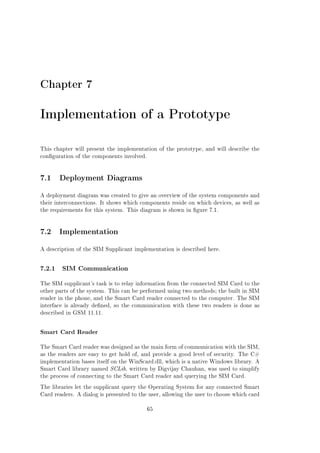 Chapter 7

Implementation of a Prototype
This chapter will present the implementation of the prototype, and will describe the
conguration of the components involved.

7.1 Deployment Diagrams
A deployment diagram was created to give an overview of the system components and
their interconnections. It shows which components reside on which devices, as well as
the requirements for this system. This diagram is shown in gure 7.1.

7.2 Implementation
A description of the SIM Supplicant implementation is described here.

7.2.1

SIM Communication

The SIM supplicant's task is to relay information from the connected SIM Card to the
other parts of the system. This can be performed using two methods; the built in SIM
reader in the phone, and the Smart Card reader connected to the computer. The SIM
interface is already dened, so the communication with these two readers is done as
described in GSM 11.11.

Smart Card Reader
The Smart Card reader was designed as the main form of communication with the SIM,
as the readers are easy to get hold of, and provide a good level of security. The C#
implementation bases itself on the WinScard.dll, which is a native Windows library. A
Smart Card library named SCLib, written by Digvijay Chauhan, was used to simplify
the process of connecting to the Smart Card reader and querying the SIM Card.
The libraries let the supplicant query the Operating System for any connected Smart
Card readers. A dialog is presented to the user, allowing the user to choose which card
65

 