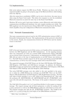 7.2. Implementation

67

Only newer phones support the SIM Access Prole. Windows can show a list of the
supported proles by going to the property page of the Bluetooth Device while holding
down the shift key.
After the connection is established, APDUs can be sent to the device, the same way as
when using the Smart Card reader. This allows the computer to view the established
Bluetooth connection in much the same way as the Smart Card Reader.
Windows XP service pack 2 and newer includes a native Bluetooth stack which allows
communication with Bluetooth hardware, but only complex interfaces are visible. The

1

SIM supplicant uses the shared-source library 32feet.NET developed by In The Hand ,
which simplies setup and conguration of Bluetooth communication links.

7.2.2

Network Communication

The main communication protocol used in the VPN authentication system is EAP, or
Extensible Authentication Protocol. The implementation of this protocol is described
in this section. Finally, the communication between the VPN Server and the Authenticator is described.

EAP
EAP is the most important protocol of this system, as it handles all the communication
between the SIM Supplicant and the SIM Authenticator.

As the signaling between

these two components are those of a normal GSM authentication dialog, EAP-SIM
was an obvious choice of protocol. Unfortunately, an implementation of EAP, or EAPSIM, did not exist at the time of implementation so an EAP library was written in
C#. The EAP library includes support for all the types used during normal EAP-SIM
communication, as well as two extra messages which will be described below.
The supported messages of the EAP library are the basic EAP-Identity, EAP-Request,

EAP-Response, EAP-Failure and EAP-Success messages.

In addition, the following

EAP-SIM messages are implemented: EAP-Request/SIM/Start, EAP-Response/SIM/Start,

EAP-Request/SIM/Challenge and EAP-Response/SIM/Challenge.
Two extra EAP-SIM messages were also added to the ones specied in the protocol, to allow for a Die-Hellman key exchange over EAP-SIM. These are the EAP-

Request/SIM/KeyExchange and EAP-Response/SIM/KeyExchange messages. The Subtype value of these messages is set to 255, which is for Experimental use. They take
the attributes AT_KEYPARAMG, AT_KEYPARAMP and AT_PUBLICKEY, with
types 253, 254 and 255 respectively. The format of the packet is illustrated in gure
7.2.
The Code eld of the packet is set

1 or 2, specifying whether it is the request or response

message. The request message take all three parameters, to allow for sending of the

g

and

p

parameter as well as the Die-Hellman public key (described in section 3.8).

The response message only take the AT_PUBLICKEY attribute. The Length of the
packet is

1

8+p

with

p

being the total length of the Die-Hellman attributes.

32feet: http://www.32feet.net

Torstein Bjørnstad

 