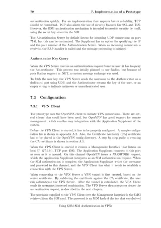 70

7. Implementation of a Prototype

authentication quickly.

For an implementation that requires better reliability, TCP

should be considered. TCP also allows the use of security features like SSL and TLS.
However, the GSM authentication mechanism is intended to provide security by itself,
using the secret key stored in the SIM.
The Authentication Server by default listens for incoming UDP connections on port
7746, but this can be customized. The Supplicant has an option for specifying the IP
and the port number of the Authentication Server. When an incoming connection is
received, the EAP-handler is called and the message processing is initiated

Authenticator Key Query
When the VPN Server receives an authentication request from the user, it has to query
the Authenticator.

This process was intially planned to use Radius, but because of

poor Radius support in .NET, a custom message exchange was used.
To fetch the user key, the VPN Server sends the username to the Authenticator on a
dedicated port using UDP, and the Authenticator returns the key of the user, or an
empty string to indicate unknown or unauthenticated user.

7.3 Conguration
7.3.1

VPN Client

The prototype uses the OpenVPN client to initiate VPN connections. There are several clients that could have been used, but OpenVPN has good support for remote
management, which enables easy integration with the Application Supplicant of the
system.
Before the VPN Client is started, it has to be properly congured. A sample conguration le is shown in appendix A.2. Also, the Certicate Authority (CA) certicate
has to be placed in the OpenVPN cong directory. A step by step guide to creating
the CA certicate is shown in section A.1.
When the VPN Client is started it creates a Management Interface that listens on
local IP 127.0.0.1, TCP port 4593. The Application Supplicant connects to this port
as soon as it is opened.

On this channel OpenVPN issues a PASSWORD request,

which the Application Supplicant interprets as an SIM authentication request. When
the SIM authentication is complete, the Application Supplicant writes the username
and password to this channel, and the VPN Client has what it needs to establish a
connection with the VPN Server.
When connecting to the VPN Server a VPN tunnel is rst created, based on the
server certicate.

By validating the certicate against the CA certicate, the user

can authenticate the VPN Server.

After the tunnel is established the VPN Client

sends its username/password combination. The VPN Server then accepts or denies the
authentication request, as described in the next chapter.
The username supplied to the VPN Client over the Management Interface is the IMSI
retrieved from the SIM card. The password is an MD5 hash of the key that was derived
Using GSM SIM Authentication in VPNs

 