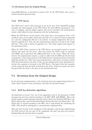7.4. Deviations from the Original Design

71

using Die-Hellman, as described in section 7.2.2. To the VPN Client, this is just a
normal username/password pair.

7.3.2

VPN Server

The VPN server used in this prototype is the server part of the OpenVPN package
(actually, the same program as the VPN Client, but with dierent parameters). It is
easy to congure, and has plugin support and can be extended with authentication
scripts, which allows for easy integration with the Authenticator.
Before the VPN Server can be started, a few steps have to be completed. First, a CA
certicate and a server public/private key pair have to be created as shown in appendix
A.1, and the conguration le has to be created. A sample conguration le can be
found in appendix A.3. Also, the user authentication script has to be put in the scripts
directory. This script is shown in appendix A.4. The script requires perl support in
the operating system.
When the VPN Client connects to the VPN Server, an encrypted tunnel is created
between the client and the server.

Over this tunnel, the Client sends its username

(the IMSI) and its password (the MD5-hashed key) to the server.

When the server

receives the authentication request, a script is called with the IMSI and the key-hash
as parameters. This script connects to the Authenticator and asks for the key associated
with that specic user. If the user is not authenticated, a null value is returned, and the
VPN Server disconnects the client. If the user has authenticated at the Authenticator,
the key byte sequence is returned to the VPN Server. The hash of this byte sequence
is then compared with the hash received from the client. If they are equal, the server
has proof that the client is the same as the authenticated user.

7.4 Deviations from the Original Design
In the prototype implementation, a few deviations from the original design had to be
made. Some because of time constraints, and other for practical reasons.

7.4.1

EAP key-derivation algorithms

As mentioned in section 7.2.2, one of the algorithms used in the generation of EAP
messages has not been created according to the RFC (RFC 4186 [HS06]). This is the
pseudo-random number generator function used to derive the Transient EAP Keys, the
Master Session Key and the Extended Master Session Key from the Master Key. The
Master Key is created according to the RFC, but is used directly for calculating the
MAC. This should be redesigned in a non-prototype implementation.
This was done because of the complexity of the algorithm, and because implementing
the EAP protocol was not part of the assignment this part was given low priority.
Implementing this function later is possible.
Torstein Bjørnstad

 