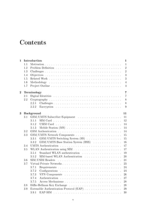 Contents
1 Introduction

1

1.1

Motivation . . . . . . . . . . . . . . . . . . . . . . . . . . . . . . . . . . .

1

1.2

Problem Denition . . . . . . . . . . . . . . . . . . . . . . . . . . . . . .

2

1.3

Challenges . . . . . . . . . . . . . . . . . . . . . . . . . . . . . . . . . . .

2

1.4

Objectives . . . . . . . . . . . . . . . . . . . . . . . . . . . . . . . . . . .

3

1.5

Related Work . . . . . . . . . . . . . . . . . . . . . . . . . . . . . . . . .

3

1.6

Methodology

. . . . . . . . . . . . . . . . . . . . . . . . . . . . . . . . .

4

1.7

Project Outline . . . . . . . . . . . . . . . . . . . . . . . . . . . . . . . .

4

2 Terminology

7

2.1

Digital Identities

. . . . . . . . . . . . . . . . . . . . . . . . . . . . . . .

7

2.2

Cryptography . . . . . . . . . . . . . . . . . . . . . . . . . . . . . . . . .

8

2.2.1

Challenges . . . . . . . . . . . . . . . . . . . . . . . . . . . . . . .

8

2.2.2

Encryption

9

. . . . . . . . . . . . . . . . . . . . . . . . . . . . . .

3 Background
3.1

11

GSM/UMTS Subscriber Equipment

. . . . . . . . . . . . . . . . . . . .

11

3.1.1

SIM Card . . . . . . . . . . . . . . . . . . . . . . . . . . . . . . .

12

3.1.2

USIM Card . . . . . . . . . . . . . . . . . . . . . . . . . . . . . .

14

3.1.3

Mobile Station (MS) . . . . . . . . . . . . . . . . . . . . . . . . .

14

3.2

GSM Authentication . . . . . . . . . . . . . . . . . . . . . . . . . . . . .

14

3.3

GSM/UMTS Network Components . . . . . . . . . . . . . . . . . . . . .

15

3.3.1

GSM/UMTS Switching System (SS)

15

3.3.2

GSM/UMTS Base Station System (BSS)

. . . . . . . . . . . . . . . .
. . . . . . . . . . . . .

16

3.4

UMTS Authentication

. . . . . . . . . . . . . . . . . . . . . . . . . . . .

17

3.5

WLAN Authentication using SIM . . . . . . . . . . . . . . . . . . . . . .

17

3.5.1

Standard WLAN authentication

. . . . . . . . . . . . . . . . . .

19

3.5.2

SIM-based WLAN Authentication

. . . . . . . . . . . . . . . . .

20

3.6

SIM/USIM Readers

. . . . . . . . . . . . . . . . . . . . . . . . . . . . .

21

3.7

Virtual Private Networks . . . . . . . . . . . . . . . . . . . . . . . . . . .

23

3.7.1

Requirements . . . . . . . . . . . . . . . . . . . . . . . . . . . . .

24

3.7.2

Congurations

24

3.7.3

VPN Components

3.7.4

Authentication

3.7.5

. . . . . . . . . . . . . . . . . . . . . . . . . . . .
. . . . . . . . . . . . . . . . . . . . . . . . . .

26

. . . . . . . . . . . . . . . . . . . . . . . . . . . .

27

Access Mechanisms . . . . . . . . . . . . . . . . . . . . . . . . . .

28

3.8

Die-Hellman Key Exchange

. . . . . . . . . . . . . . . . . . . . . . . .

28

3.9

Extensible Authentication Protocol (EAP) . . . . . . . . . . . . . . . . .

29

3.9.1

30

EAP-SIM

. . . . . . . . . . . . . . . . . . . . . . . . . . . . . . .
v

 