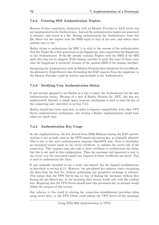 72
7.4.2

7. Implementation of a Prototype
Creating SIM Authentication Triplets

Because of time constraints, integration with an Identity Provider or AAA server was
not implemented in the Authenticator. Instead the authentication triplets are generated
in advance, and stored in a le. During authentication the Authenticator reads this
le, lters out the triplets with the IMSI equal to that of the user, and selects three
random ones to use.
Before trying to authenticate the SIM, it is vital to the success of the authentication
that the Triplet le is rst generated on the Supplicant, then copied from the Supplicant
to the Authenticator. If the le already contains Triplets with the IMSI of the SIM
used, this step can be skipped. If the dummy interface is used, this must be done every
time the Supplicant is restarted, because of the random IMSI of the dummy interface.
Integrating the Authenticator with an Identity Provider later should not be too dicult.
An alternative TripletSource class forwarding the EAP requests from the supplicant to
the Identity Provider could be written and included in the Authenticator.

7.4.3

Verifying User Authentication Status

It was initially planned to use Radius as a way to query the Authenticator for the user
authentication status.

Because of a lack of Radius libraries for .NET, this was not

implemented. Instead, a simple query/response mechanism is used to send the key of
the connecting user, described in section 7.2.2.
Radius should have been used here, in order to improve compatibility with other VPN
Server authentication mechanisms, but writing a Radius implementation would have
taken too much time.

7.4.4

Authentication Key Usage

In this implementation, the key derived from Die-Hellman during the EAP authentication is not actually used as the VPN tunnel encryption key, as originally planned.
This is due to the strict authentication sequence OpenVPN uses. First it establishes
an encrypted tunnel based on the server certicate, to validate the server side of the
connection. This sequence may also take a client certicate to authenticate the client,
but this is not used in this conguration. Then the username and password is sent to
the server over the encrypted tunnel (not required if client certicates are used). This
is used to authenticate the client.
It was originally intended to use a static pre-shared key for channel establishment,
as described in section 6.1.5. However, the pre-shared key solution starts encrypting
the data from the rst bit, without performing any parameter exchange in advance.
This means that the VPN Server has no way of nding the username without rst
having the pre-shared key, as the incoming data stream would only look like random
bits. Requiring that the VPN Server should have this pre-shared key in advance would
defeat the purpose of this system.
One solution to this could be altering the connection establishment procedure when
using secret keys, so the VPN Client could inform the VPN Server of the username
Using GSM SIM Authentication in VPNs

 